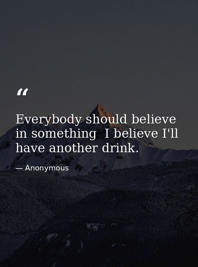 Everybody should believe in something  I believe I'll have another drink. — Anonymous