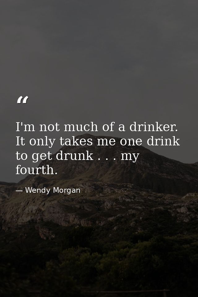 I'm not much of a drinker. It only takes me one drink to get drunk . . . my fourth. — Wendy Morgan