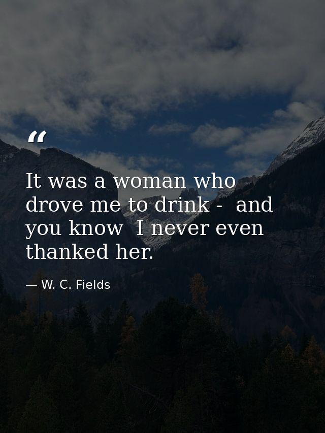 It was a woman who drove me to drink -  and you know  I never even thanked her. — W. C. Fields