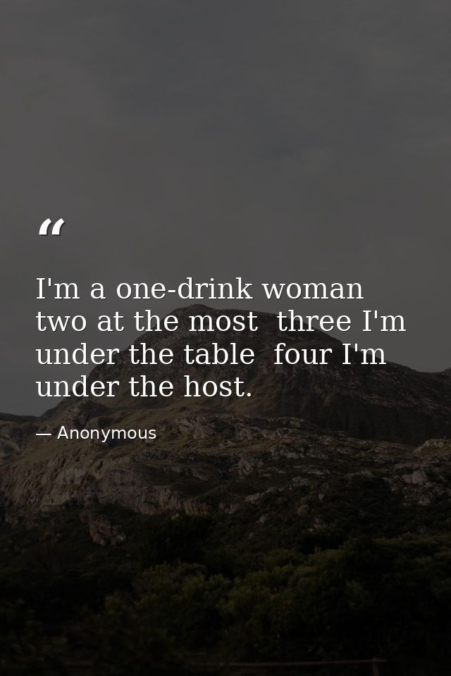 I'm a one-drink woman  two at the most  three I'm under the table  four I'm under the host. — Anonymous