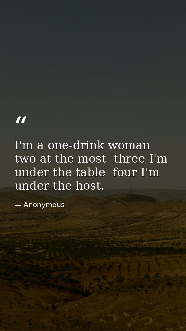 I'm a one-drink woman  two at the most  three I'm under the table  four I'm under the host. — Anonymous