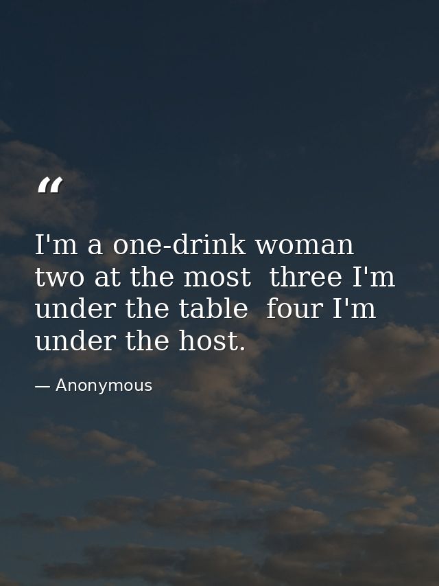 I'm a one-drink woman  two at the most  three I'm under the table  four I'm under the host. — Anonymous
