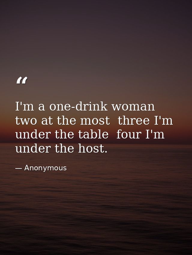 I'm a one-drink woman  two at the most  three I'm under the table  four I'm under the host. — Anonymous