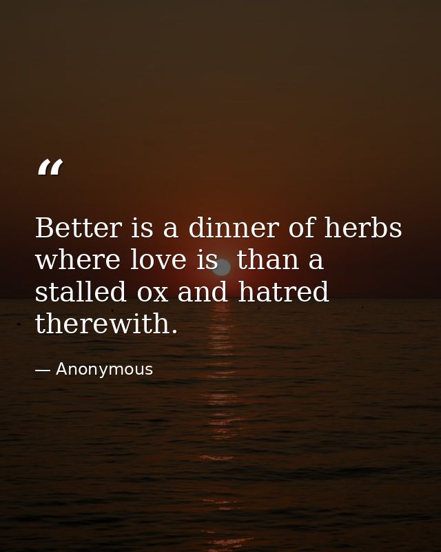 Better is a dinner of herbs where love is  than a stalled ox and hatred therewith. — Anonymous