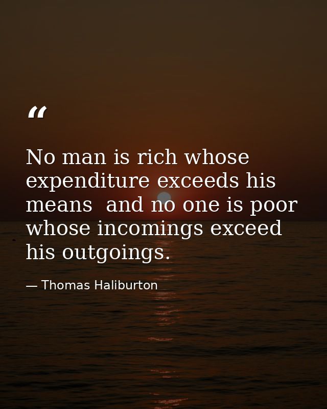 No man is rich whose expenditure exceeds his means  and no one is poor whose incomings exceed his outgoings. — Thomas Haliburton