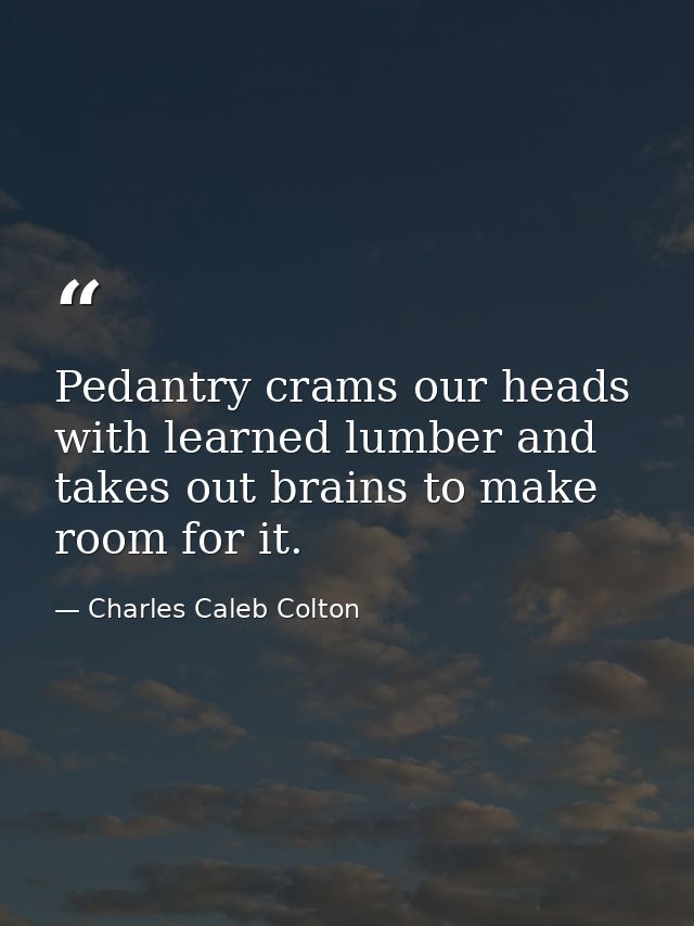 Pedantry crams our heads with learned lumber and takes out brains to make room for it. — Charles Caleb Colton