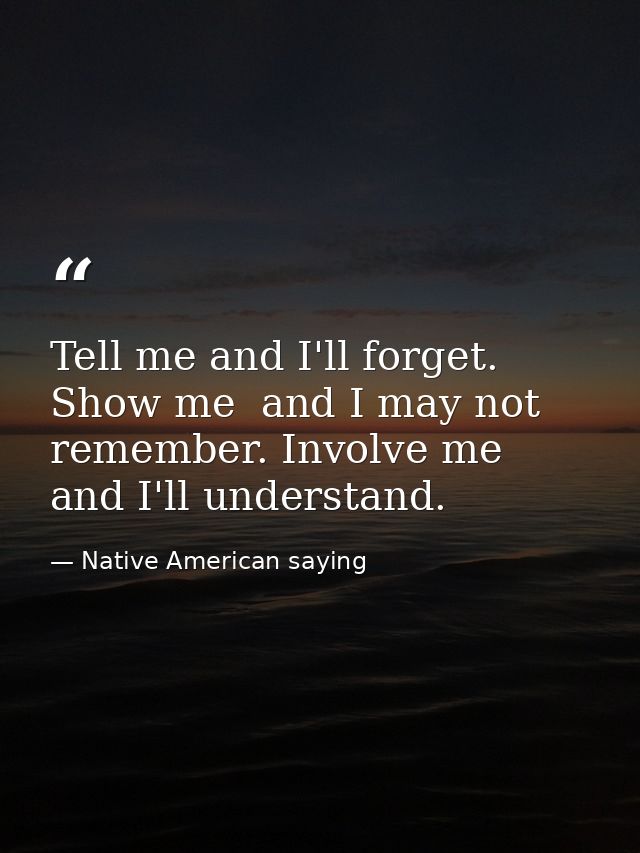 Tell me and I'll forget. Show me  and I may not remember. Involve me  and I'll understand. — Native American saying