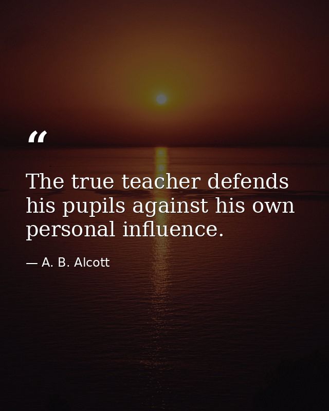 The true teacher defends his pupils against his own personal influence. — A. B. Alcott
