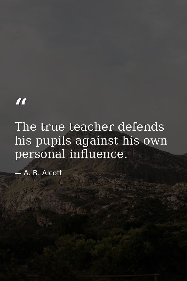 The true teacher defends his pupils against his own personal influence. — A. B. Alcott