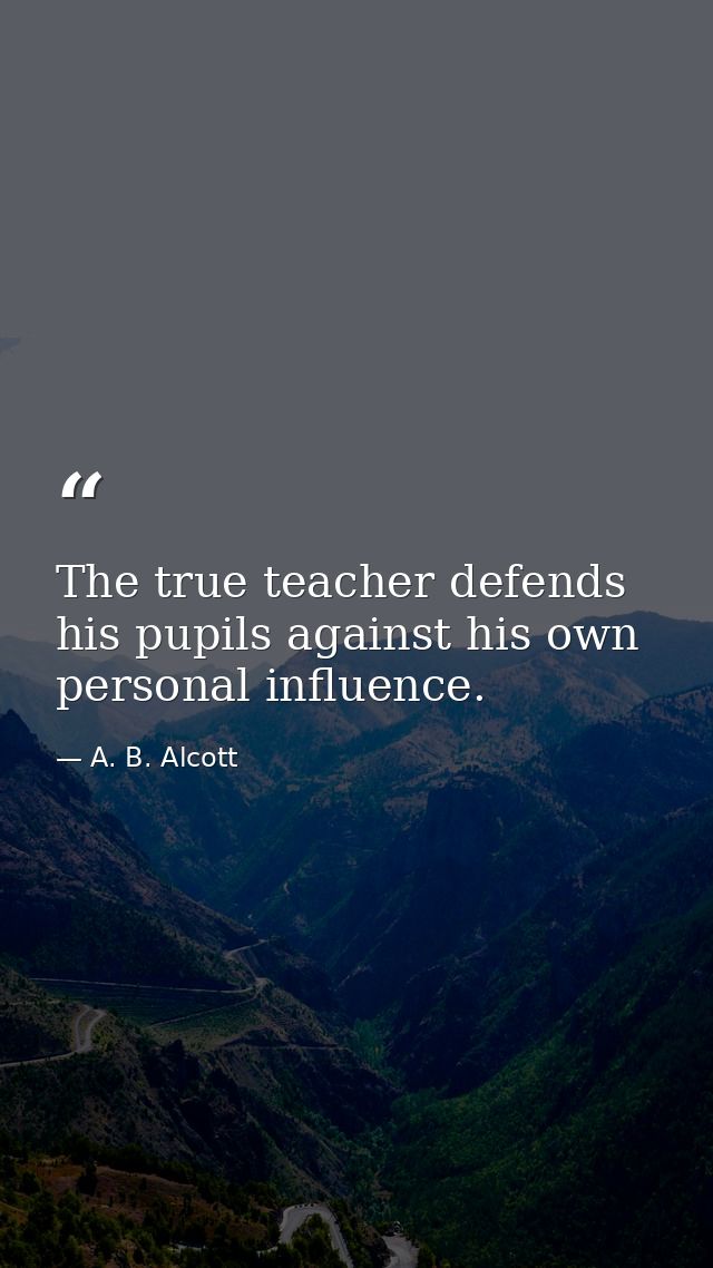 The true teacher defends his pupils against his own personal influence. — A. B. Alcott