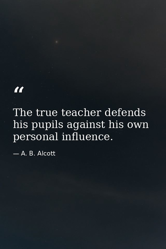 The true teacher defends his pupils against his own personal influence. — A. B. Alcott