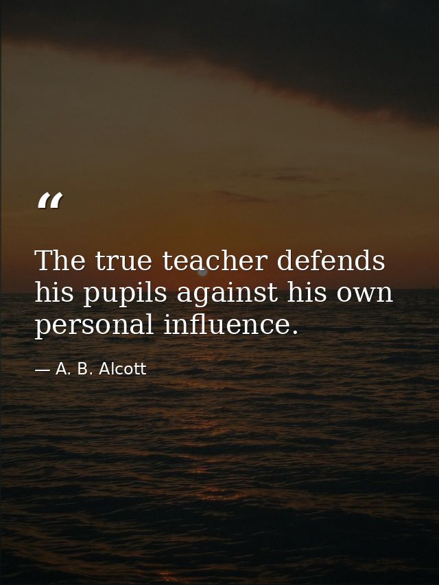 The true teacher defends his pupils against his own personal influence. — A. B. Alcott