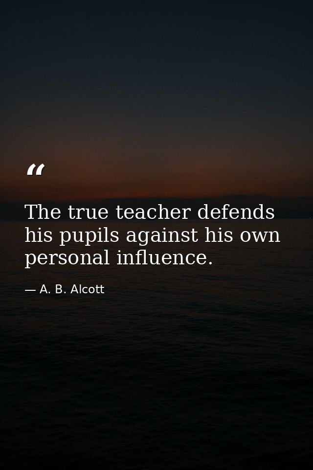 The true teacher defends his pupils against his own personal influence. — A. B. Alcott