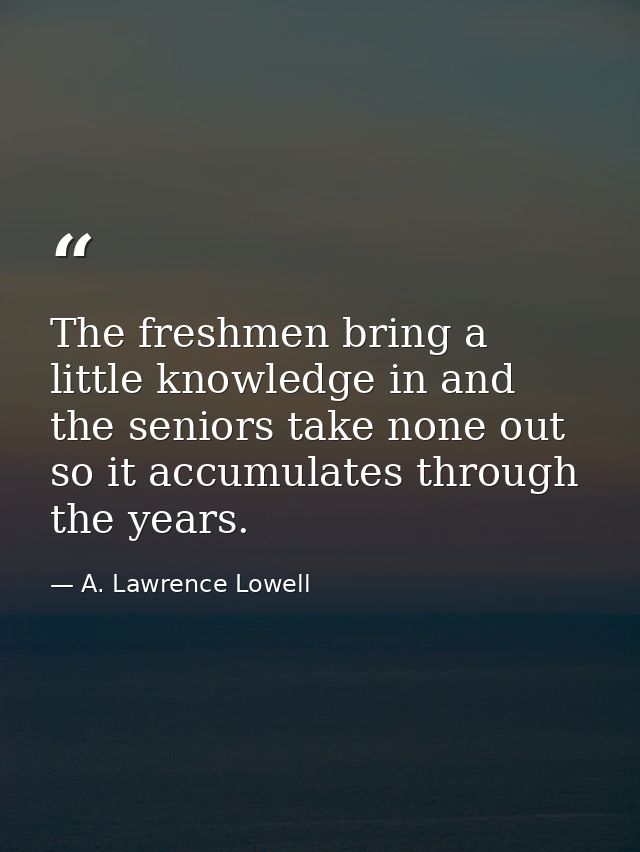 The freshmen bring a little knowledge in and the seniors take none out  so it accumulates through the years. — A. Lawrence Lowell