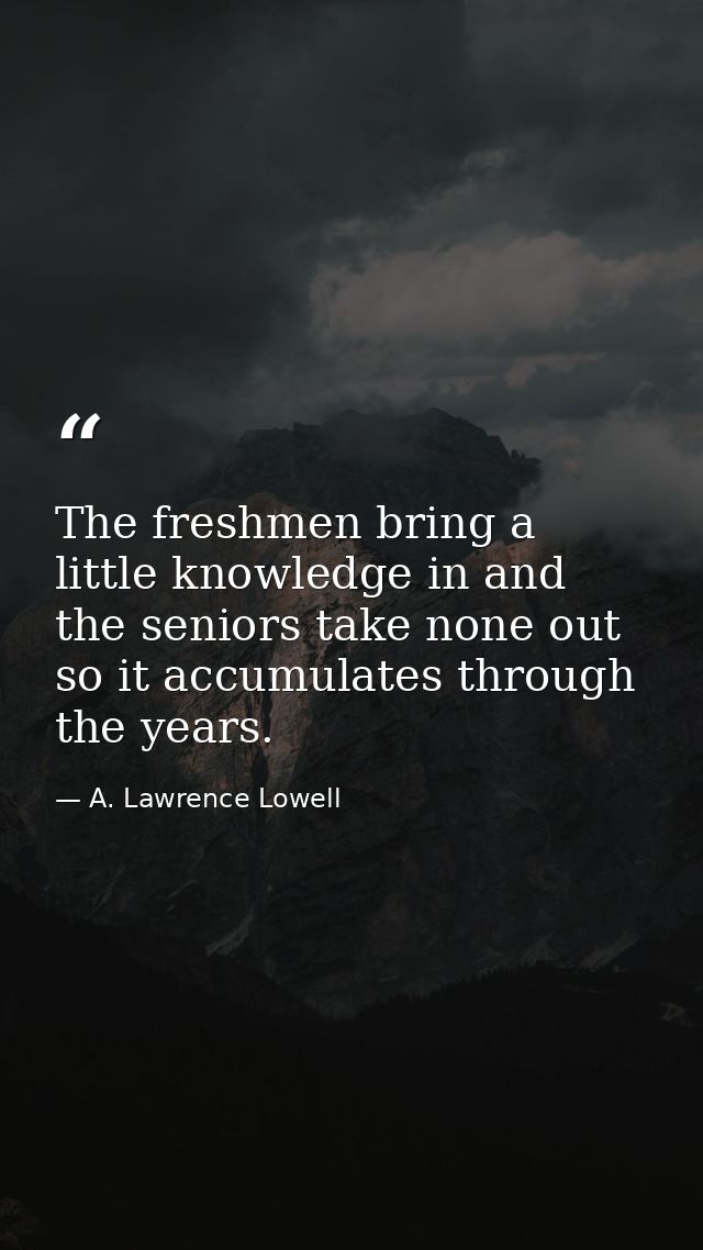 The freshmen bring a little knowledge in and the seniors take none out  so it accumulates through the years. — A. Lawrence Lowell