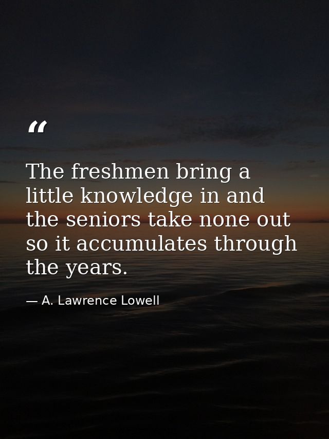 The freshmen bring a little knowledge in and the seniors take none out  so it accumulates through the years. — A. Lawrence Lowell