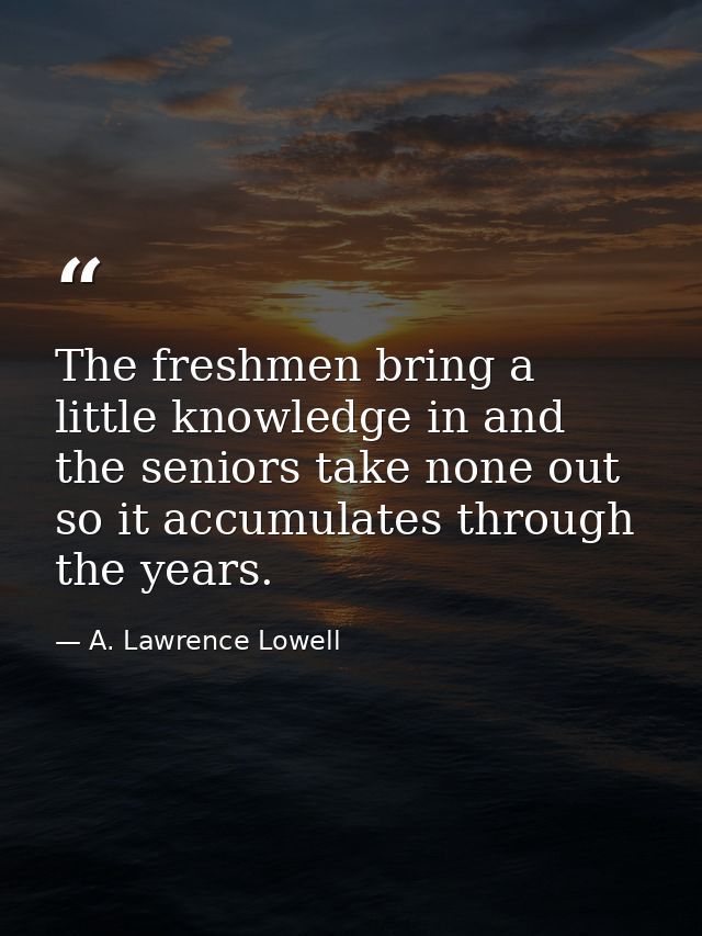 The freshmen bring a little knowledge in and the seniors take none out  so it accumulates through the years. — A. Lawrence Lowell