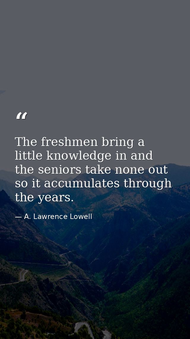 The freshmen bring a little knowledge in and the seniors take none out  so it accumulates through the years. — A. Lawrence Lowell