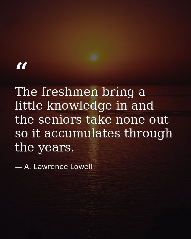The freshmen bring a little knowledge in and the seniors take none out  so it accumulates through the years. — A. Lawrence Lowell