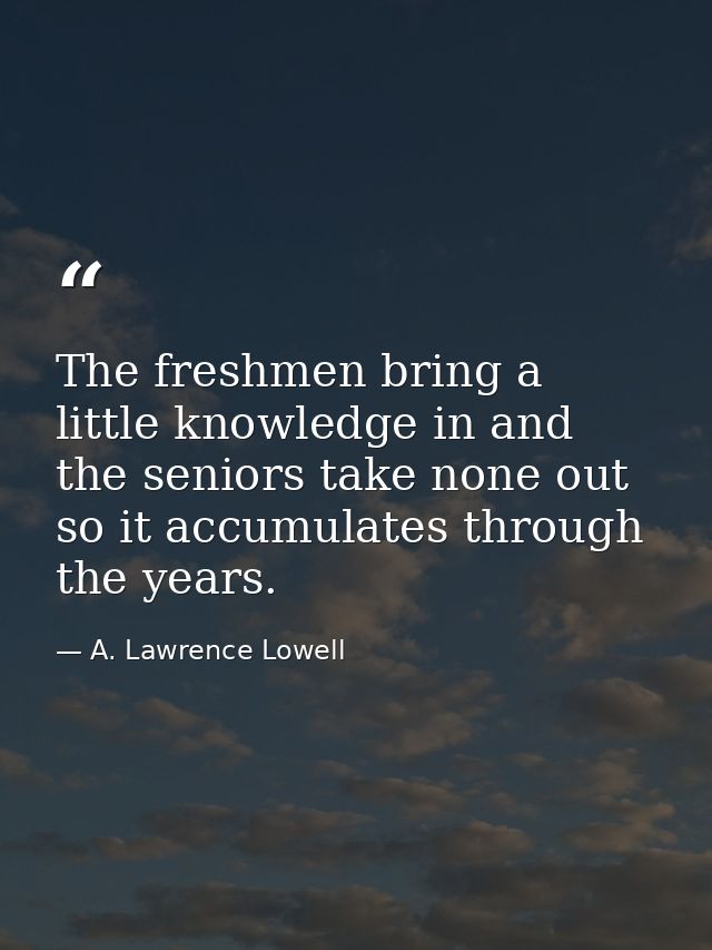 The freshmen bring a little knowledge in and the seniors take none out  so it accumulates through the years. — A. Lawrence Lowell