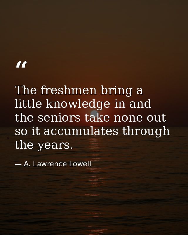 The freshmen bring a little knowledge in and the seniors take none out  so it accumulates through the years. — A. Lawrence Lowell