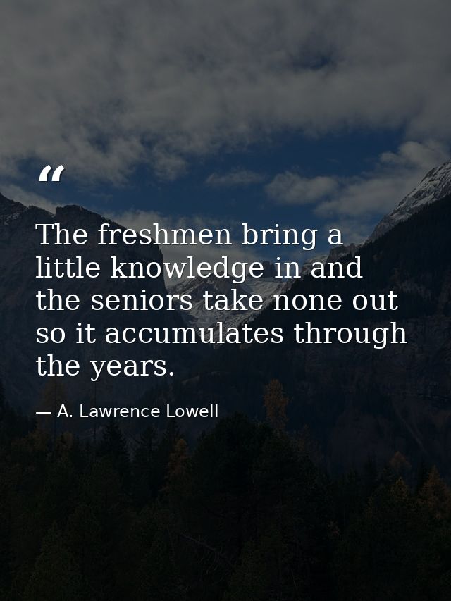The freshmen bring a little knowledge in and the seniors take none out  so it accumulates through the years. — A. Lawrence Lowell