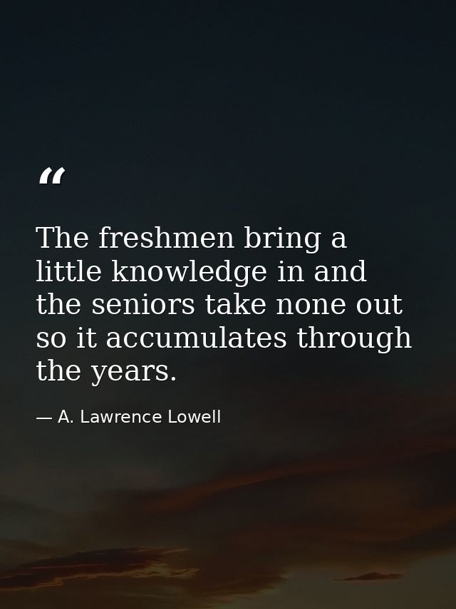 The freshmen bring a little knowledge in and the seniors take none out  so it accumulates through the years. — A. Lawrence Lowell