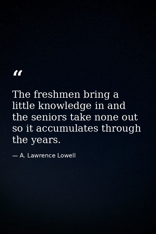 The freshmen bring a little knowledge in and the seniors take none out  so it accumulates through the years. — A. Lawrence Lowell