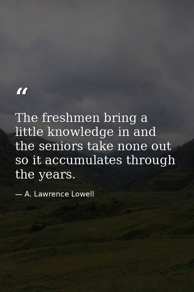The freshmen bring a little knowledge in and the seniors take none out  so it accumulates through the years. — A. Lawrence Lowell