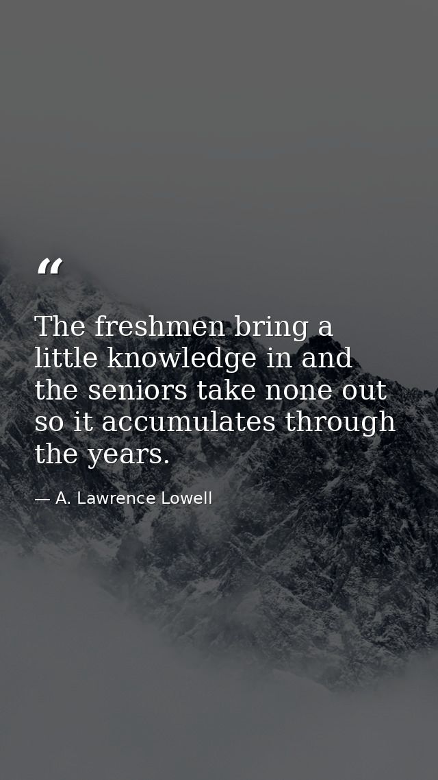 The freshmen bring a little knowledge in and the seniors take none out  so it accumulates through the years. — A. Lawrence Lowell