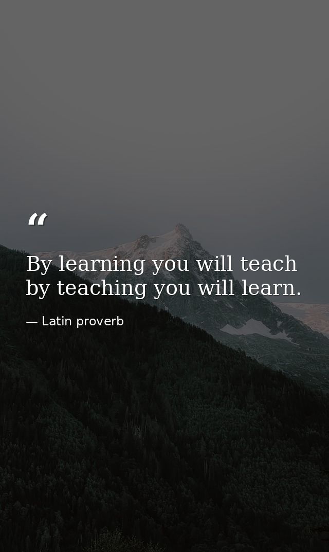 By learning you will teach  by teaching you will learn. — Latin proverb