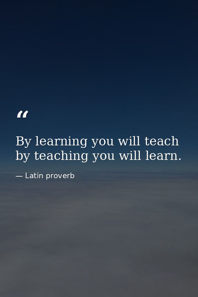 By learning you will teach  by teaching you will learn. — Latin proverb