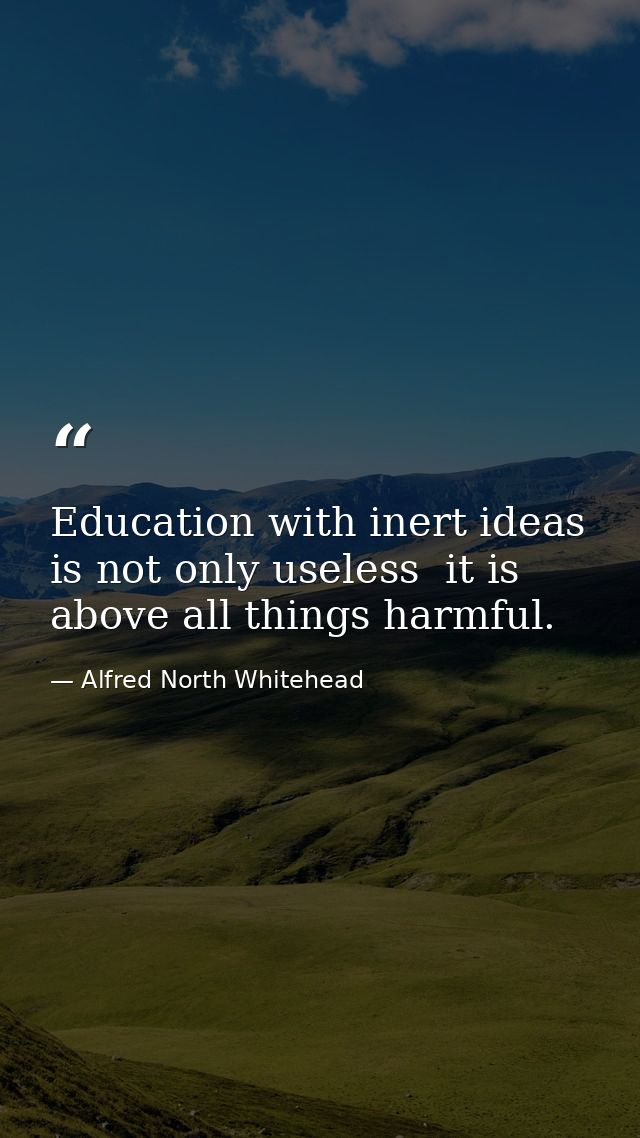 Education with inert ideas is not only useless  it is above all things harmful. — Alfred North Whitehead
