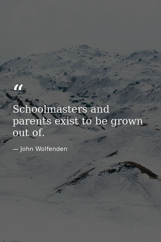 Schoolmasters and parents exist to be grown out of. — John Wolfenden