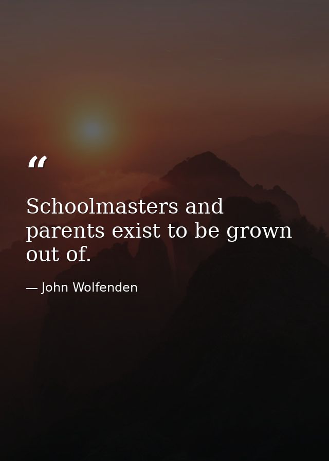 Schoolmasters and parents exist to be grown out of. — John Wolfenden