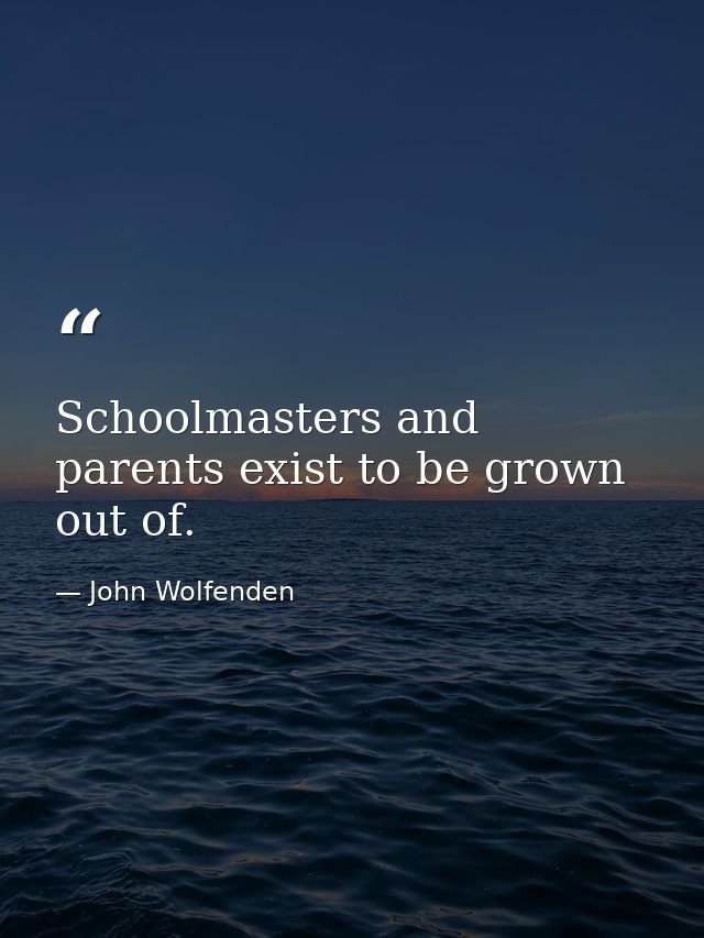 Schoolmasters and parents exist to be grown out of. — John Wolfenden