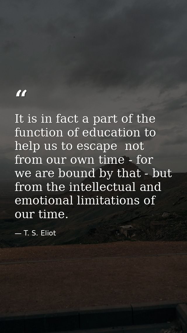 It is in fact a part of the function of education to help us to escape  not from our own time - for we are bound by that — T. S. Eliot