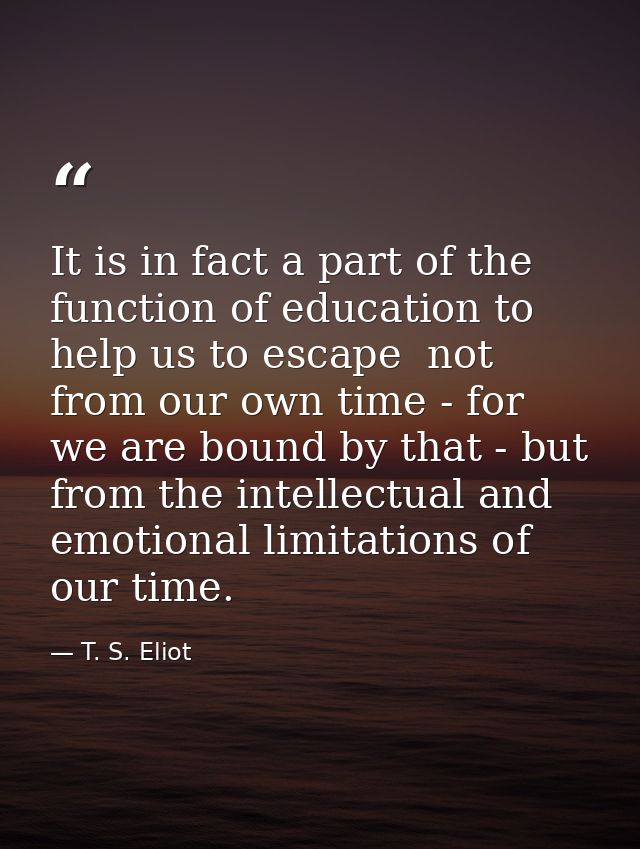 It is in fact a part of the function of education to help us to escape  not from our own time - for we are bound by that — T. S. Eliot