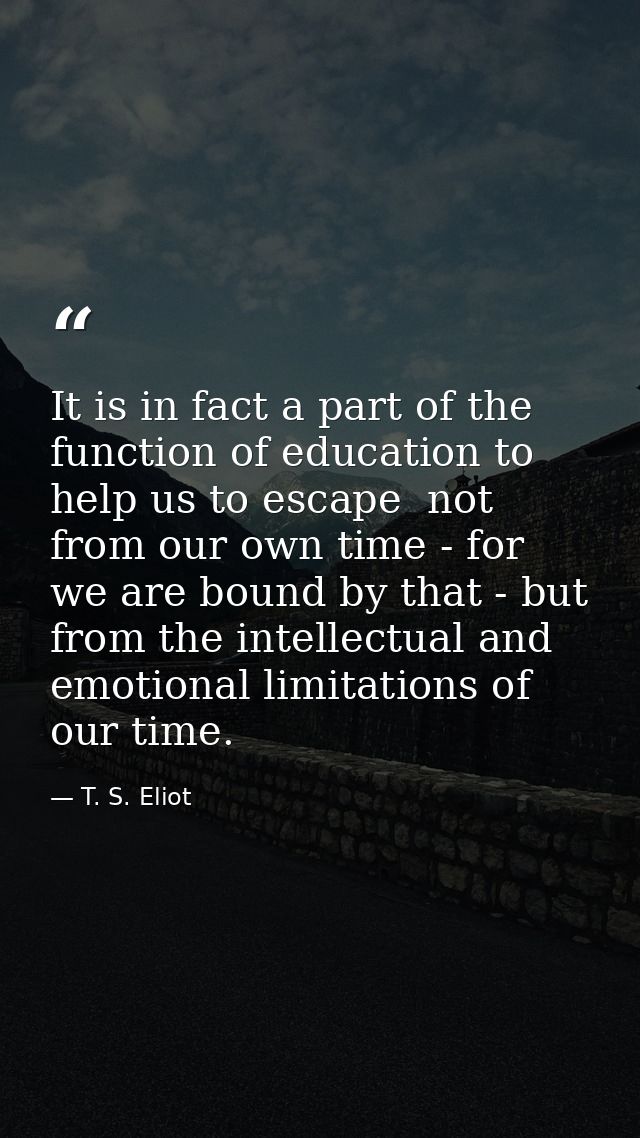 It is in fact a part of the function of education to help us to escape  not from our own time - for we are bound by that — T. S. Eliot