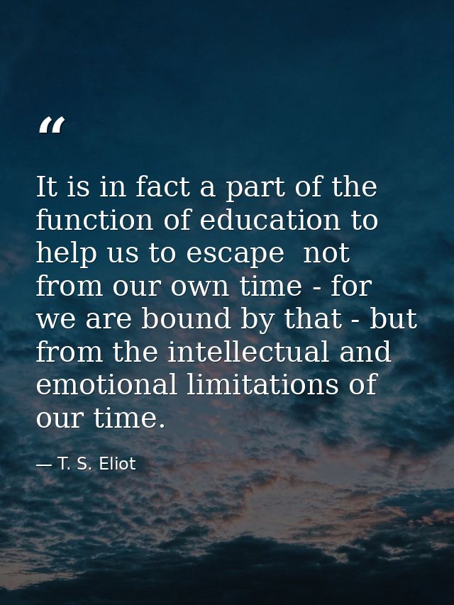 It is in fact a part of the function of education to help us to escape  not from our own time - for we are bound by that — T. S. Eliot
