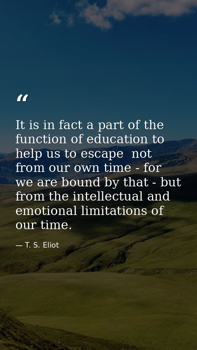 It is in fact a part of the function of education to help us to escape  not from our own time - for we are bound by that — T. S. Eliot