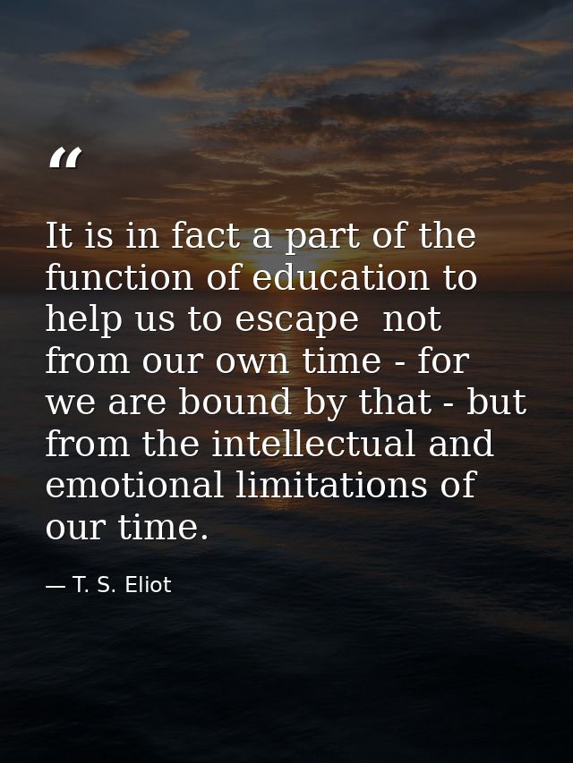 It is in fact a part of the function of education to help us to escape  not from our own time - for we are bound by that — T. S. Eliot