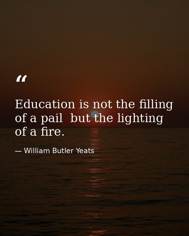 Education is not the filling of a pail  but the lighting of a fire. — William Butler Yeats