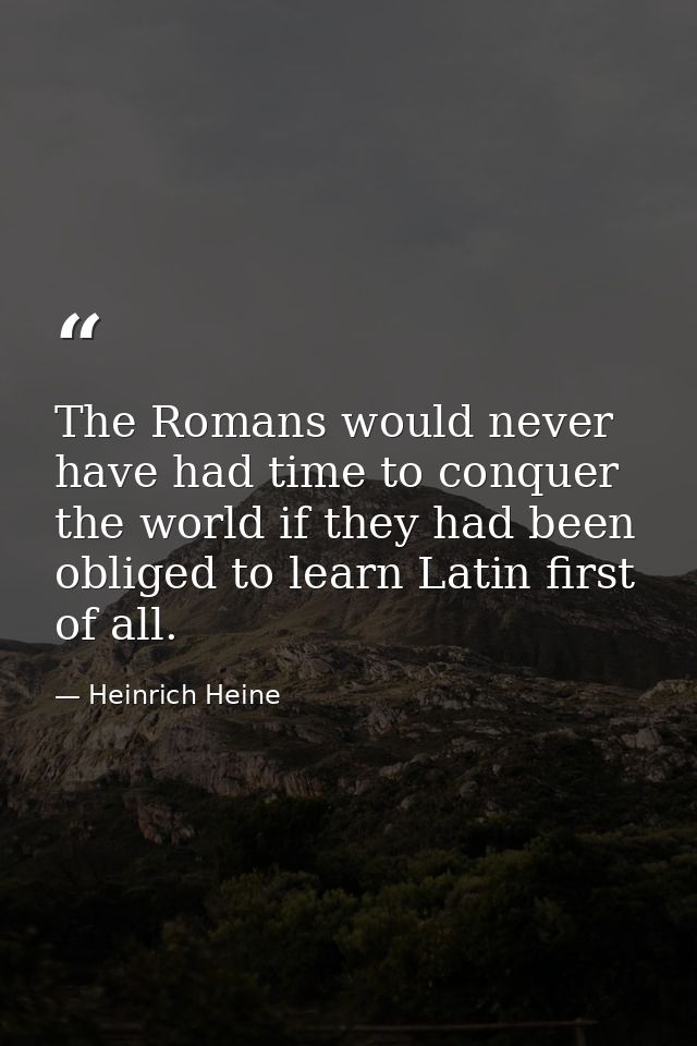 The Romans would never have had time to conquer the world if they had been obliged to learn Latin first of all. — Heinrich Heine