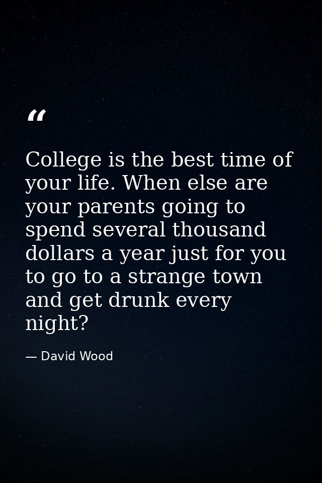College is the best time of your life. When else are your parents going to spend several thousand dollars a year just fo — David Wood