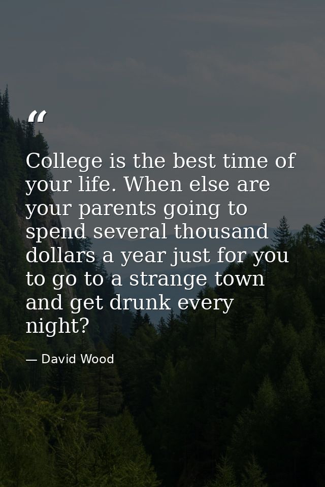 College is the best time of your life. When else are your parents going to spend several thousand dollars a year just fo — David Wood