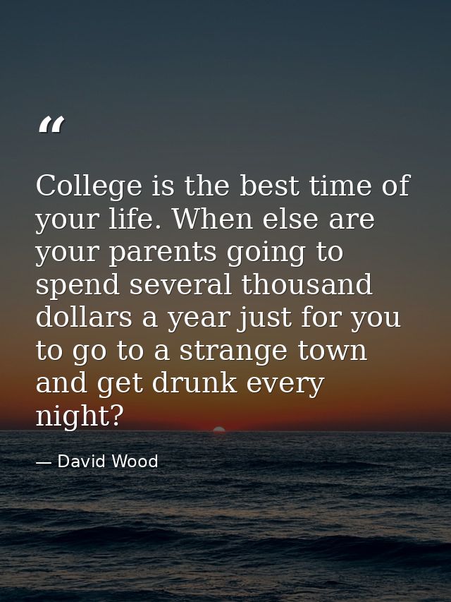 College is the best time of your life. When else are your parents going to spend several thousand dollars a year just fo — David Wood
