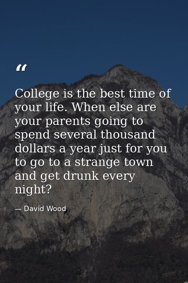 College is the best time of your life. When else are your parents going to spend several thousand dollars a year just fo — David Wood