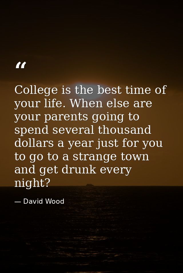 College is the best time of your life. When else are your parents going to spend several thousand dollars a year just fo — David Wood