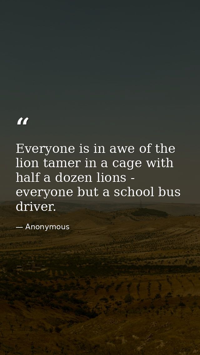 Everyone is in awe of the lion tamer in a cage with half a dozen lions -  everyone but a school bus driver. — Anonymous